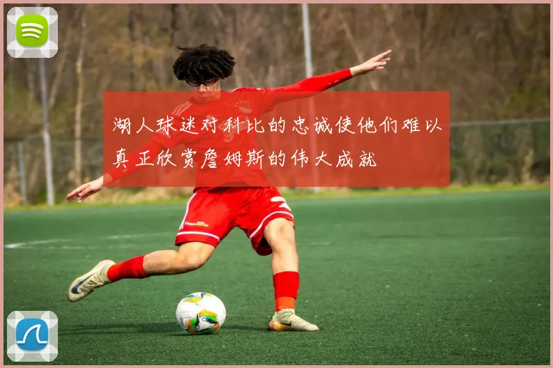 湖人球迷对科比的忠诚使他们难以真正欣赏詹姆斯的伟大成就