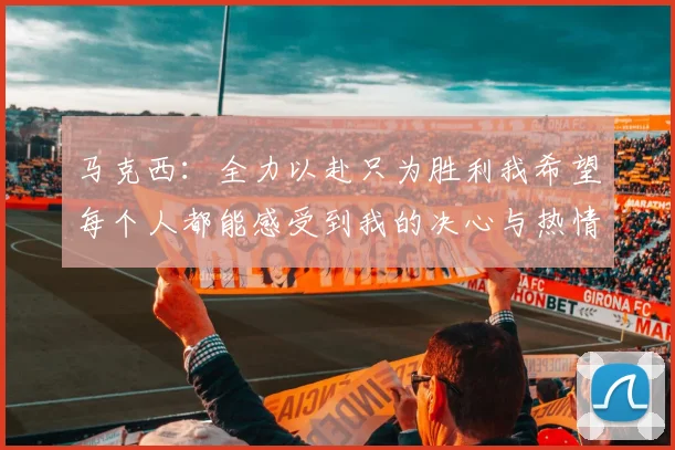 马克西：全力以赴只为胜利我希望每个人都能感受到我的决心与热情