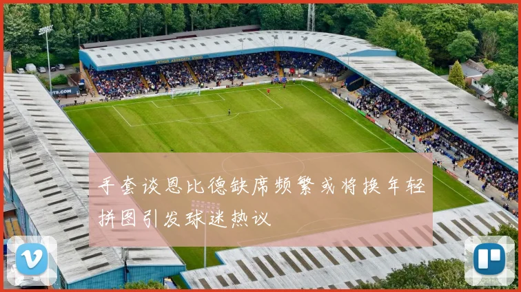 手套谈恩比德缺席频繁或将换年轻拼图引发球迷热议