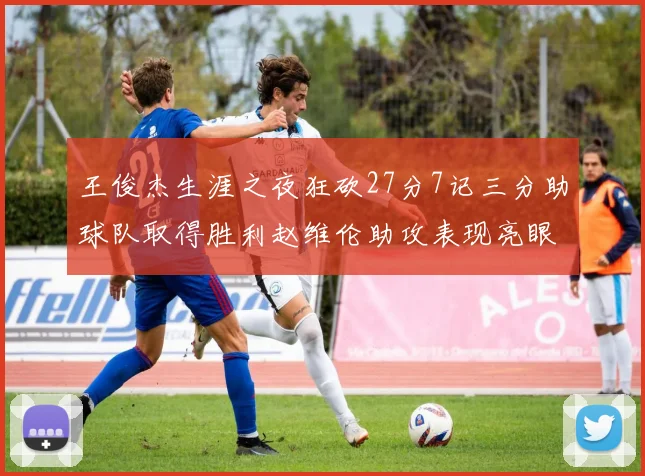 王俊杰生涯之夜狂砍27分7记三分助球队取得胜利赵维伦助攻表现亮眼
