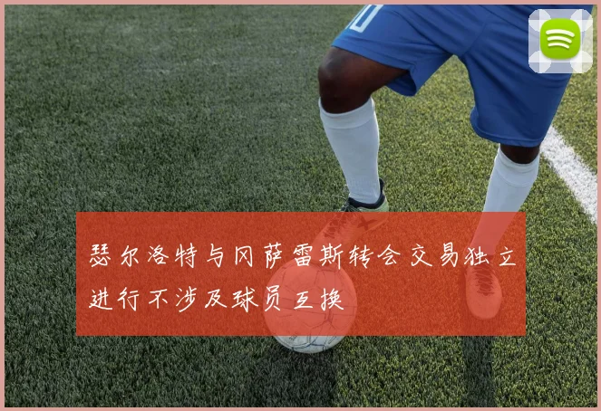 瑟尔洛特与冈萨雷斯转会交易独立进行不涉及球员互换