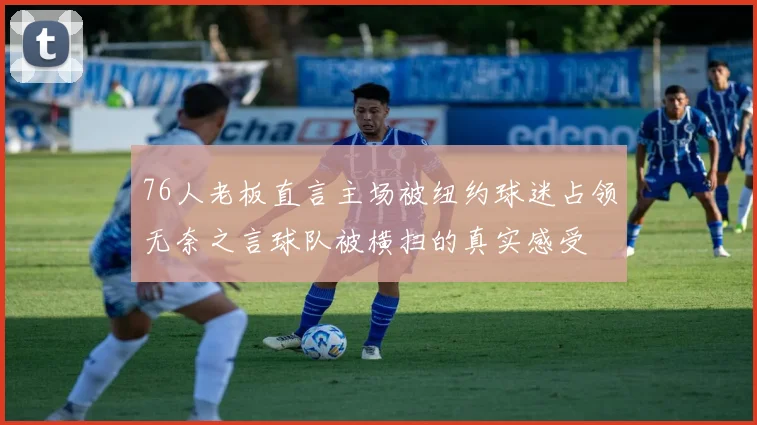 76人老板直言主场被纽约球迷占领无奈之言球队被横扫的真实感受