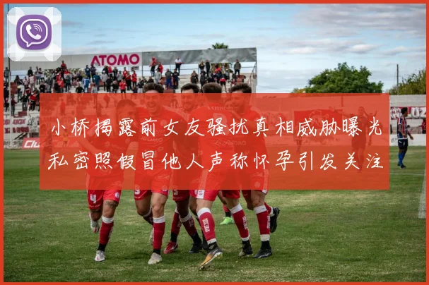 小桥揭露前女友骚扰真相威胁曝光私密照假冒他人声称怀孕引发关注