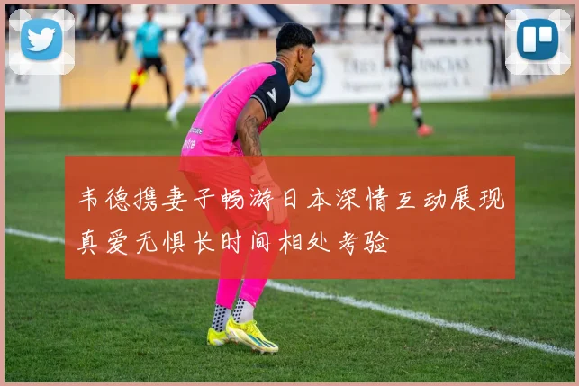 韦德携妻子畅游日本深情互动展现真爱无惧长时间相处考验