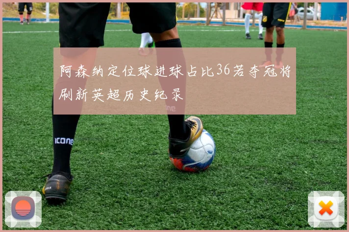 阿森纳定位球进球占比36若夺冠将刷新英超历史纪录
