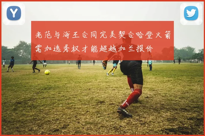 老范与海王合同完美契合哈登火箭需加选秀权才能超越加兰报价