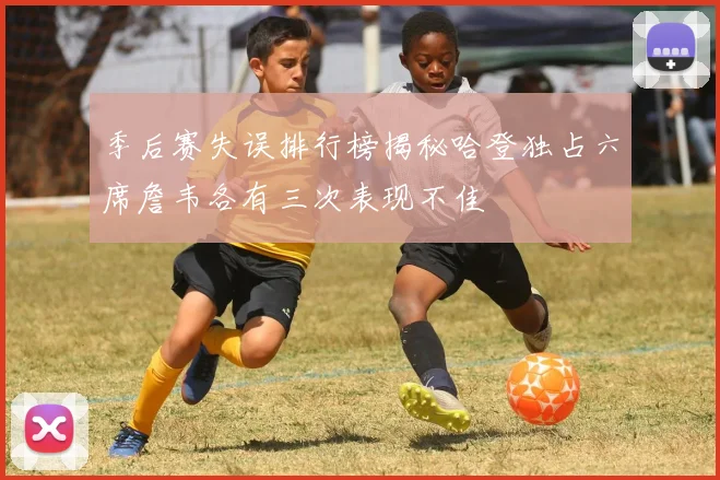 季后赛失误排行榜揭秘哈登独占六席詹韦各有三次表现不佳