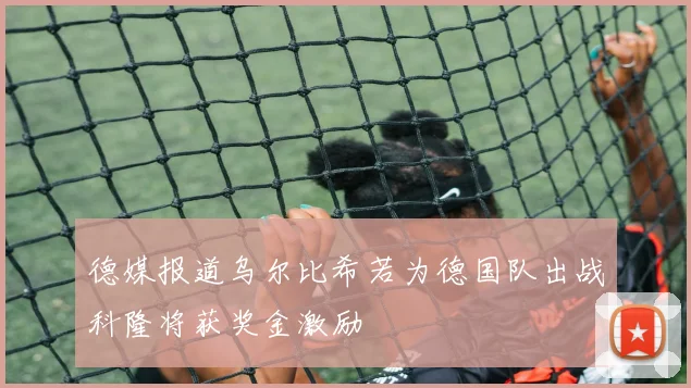 德媒报道乌尔比希若为德国队出战科隆将获奖金激励