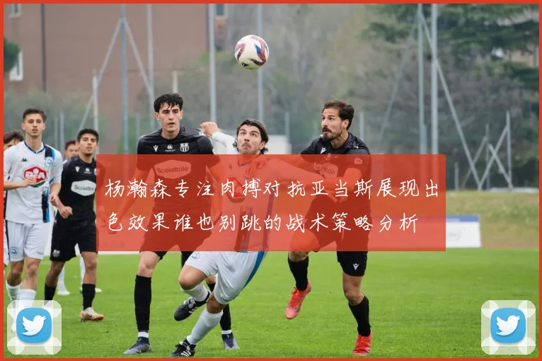 杨瀚森专注肉搏对抗亚当斯展现出色效果谁也别跳的战术策略分析