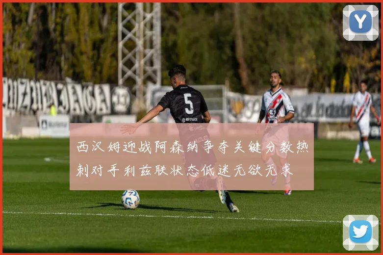 西汉姆迎战阿森纳争夺关键分数热刺对手利兹联状态低迷无欲无求
