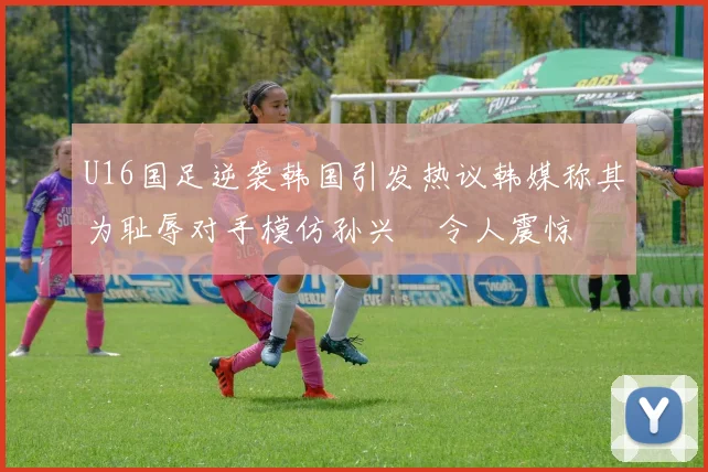 U16国足逆袭韩国引发热议韩媒称其为耻辱对手模仿孙兴慜令人震惊