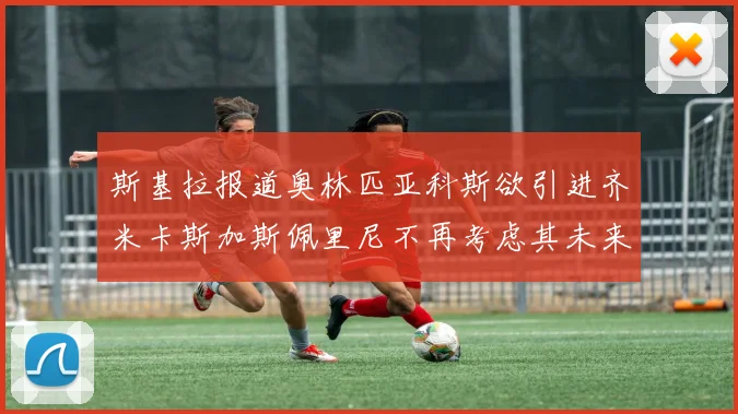 斯基拉报道奥林匹亚科斯欲引进齐米卡斯加斯佩里尼不再考虑其未来