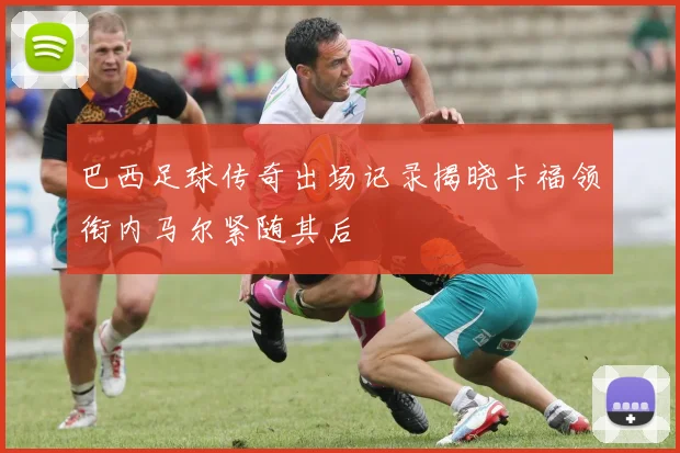 巴西足球传奇出场记录揭晓卡福领衔内马尔紧随其后