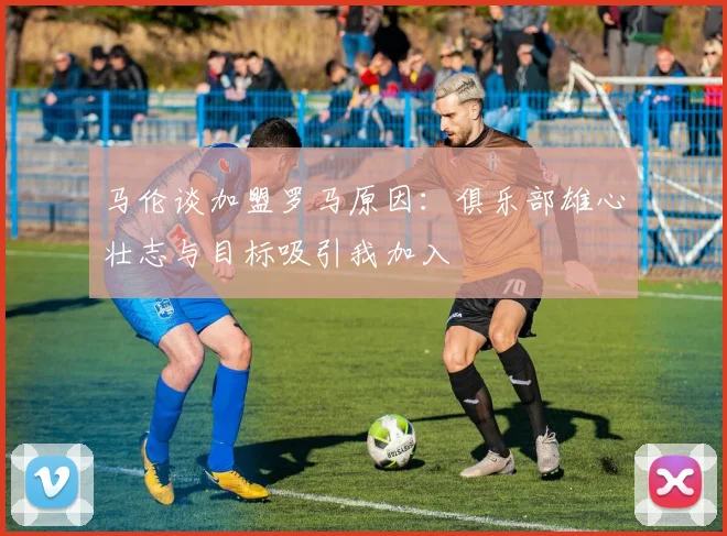 马伦谈加盟罗马原因：俱乐部雄心壮志与目标吸引我加入
