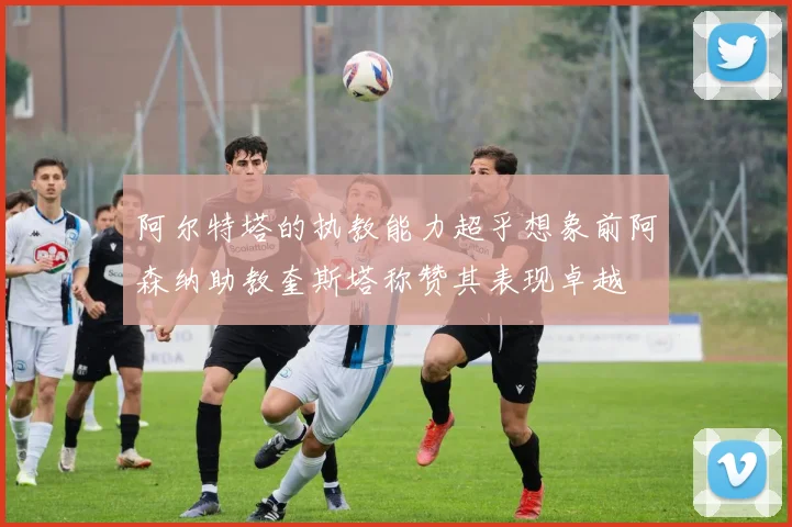 阿尔特塔的执教能力超乎想象前阿森纳助教奎斯塔称赞其表现卓越