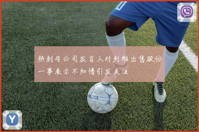 热刺母公司发言人对列维出售股份一事表示不知情引发关注